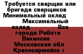 Требуется сварщик или бригада сварщиков  › Минимальный оклад ­ 4 000 › Максимальный оклад ­ 120 000 - Все города Работа » Вакансии   . Московская обл.,Красноармейск г.